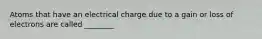 Atoms that have an electrical charge due to a gain or loss of electrons are called ________