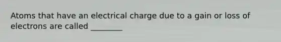 Atoms that have an electrical charge due to a gain or loss of electrons are called ________