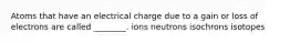 Atoms that have an electrical charge due to a gain or loss of electrons are called ________. ions neutrons isochrons isotopes