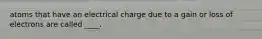 atoms that have an electrical charge due to a gain or loss of electrons are called ____.