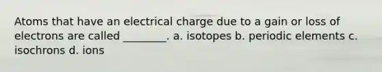 Atoms that have an electrical charge due to a gain or loss of electrons are called ________. a. isotopes b. periodic elements c. isochrons d. ions