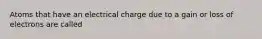 Atoms that have an electrical charge due to a gain or loss of electrons are called