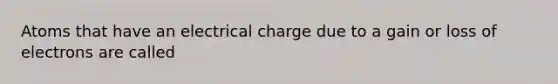 Atoms that have an electrical charge due to a gain or loss of electrons are called