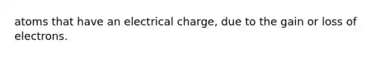 atoms that have an electrical charge, due to the gain or loss of electrons.