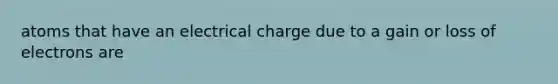 atoms that have an electrical charge due to a gain or loss of electrons are