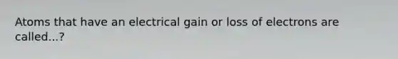 Atoms that have an electrical gain or loss of electrons are called...?