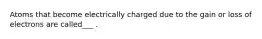 Atoms that become electrically charged due to the gain or loss of electrons are called___ .