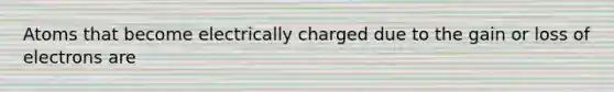 Atoms that become electrically charged due to the gain or loss of electrons are