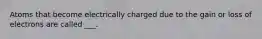 Atoms that become electrically charged due to the gain or loss of electrons are called ___.