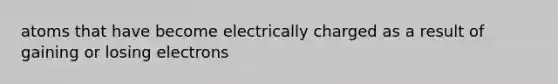 atoms that have become electrically charged as a result of gaining or losing electrons