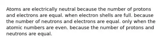 Atoms are electrically neutral because the number of protons and electrons are equal. when electron shells are full. because the number of neutrons and electrons are equal. only when the atomic numbers are even. because the number of protons and neutrons are equal.