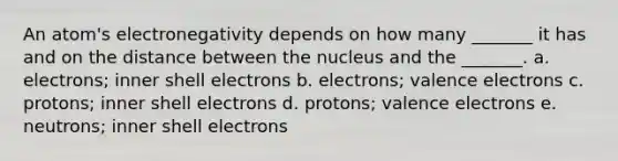 An atom's electronegativity depends on how many _______ it has and on the distance between the nucleus and the _______. a. electrons; inner shell electrons b. electrons; valence electrons c. protons; inner shell electrons d. protons; valence electrons e. neutrons; inner shell electrons