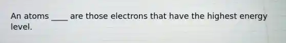 An atoms ____ are those electrons that have the highest energy level.