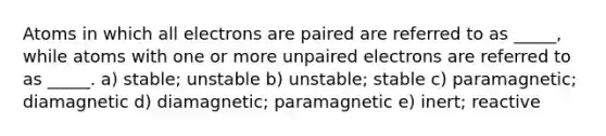 Atoms in which all electrons are paired are referred to as _____, while atoms with one or more unpaired electrons are referred to as _____. a) stable; unstable b) unstable; stable c) paramagnetic; diamagnetic d) diamagnetic; paramagnetic e) inert; reactive