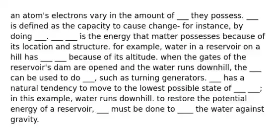 an atom's electrons vary in the amount of ___ they possess. ___ is defined as the capacity to cause change- for instance, by doing ___. ___ ___ is the energy that matter possesses because of its location and structure. for example, water in a reservoir on a hill has ___ ___ because of its altitude. when the gates of the reservoir's dam are opened and the water runs downhill, the ___ can be used to do ___, such as turning generators. ___ has a natural tendency to move to the lowest possible state of ___ ___; in this example, water runs downhill. to restore the potential energy of a reservoir, ___ must be done to ____ the water against gravity.