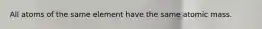 All atoms of the same element have the same atomic mass.