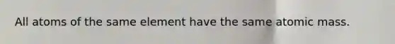 All atoms of the same element have the same atomic mass.