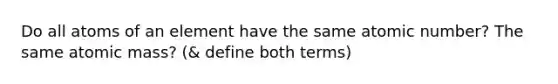 Do all atoms of an element have the same atomic number? The same atomic mass? (& define both terms)