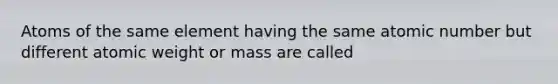 Atoms of the same element having the same atomic number but different atomic weight or mass are called