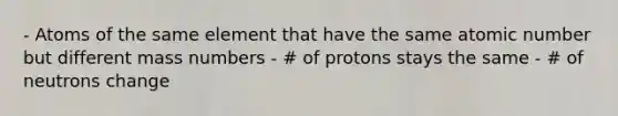 - Atoms of the same element that have the same atomic number but different mass numbers - # of protons stays the same - # of neutrons change