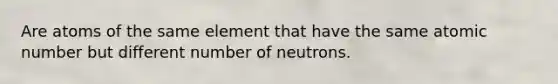 Are atoms of the same element that have the same atomic number but different number of neutrons.