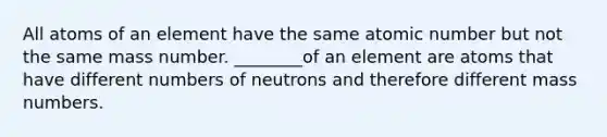 All atoms of an element have the same atomic number but not the same mass number. ________of an element are atoms that have different numbers of neutrons and therefore different mass numbers.