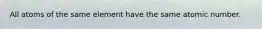 All atoms of the same element have the same atomic number.
