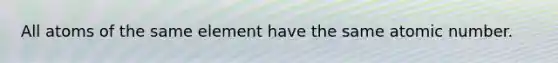 All atoms of the same element have the same atomic number.