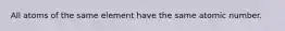 All atoms of the same element have the same atomic number.​