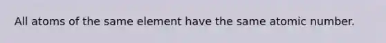 All atoms of the same element have the same atomic number.​
