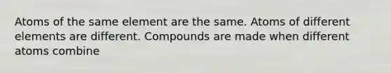 Atoms of the same element are the same. Atoms of different elements are different. Compounds are made when different atoms combine