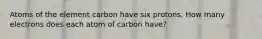 Atoms of the element carbon have six protons. How many electrons does each atom of carbon have?