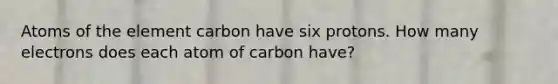 Atoms of the element carbon have six protons. How many electrons does each atom of carbon have?