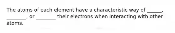 The atoms of each element have a characteristic way of ______, ________, or ________ their electrons when interacting with other atoms.