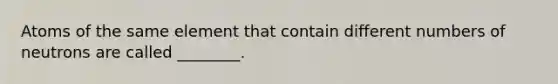 Atoms of the same element that contain different numbers of neutrons are called ________.