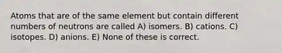 Atoms that are of the same element but contain different numbers of neutrons are called A) isomers. B) cations. C) isotopes. D) anions. E) None of these is correct.