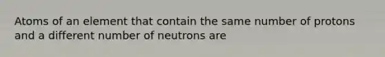 Atoms of an element that contain the same number of protons and a different number of neutrons are