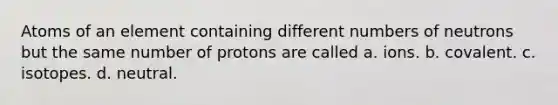 Atoms of an element containing different numbers of neutrons but the same number of protons are called a. ions. b. covalent. c. isotopes. d. neutral.