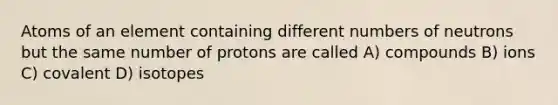 Atoms of an element containing different numbers of neutrons but the same number of protons are called A) compounds B) ions C) covalent D) isotopes