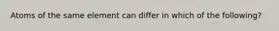 Atoms of the same element can differ in which of the following?