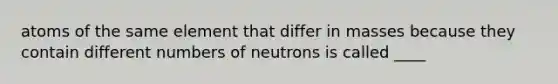 atoms of the same element that differ in masses because they contain different numbers of neutrons is called ____