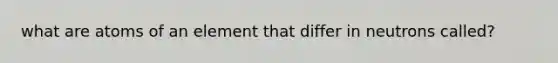 what are atoms of an element that differ in neutrons called?