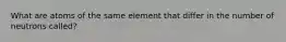 What are atoms of the same element that differ in the number of neutrons called?