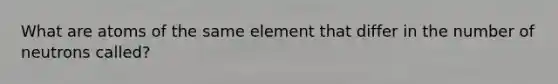 What are atoms of the same element that differ in the number of neutrons called?