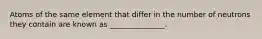 Atoms of the same element that differ in the number of neutrons they contain are known as _______________.