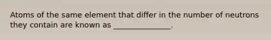 Atoms of the same element that differ in the number of neutrons they contain are known as _______________.