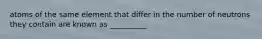 atoms of the same element that differ in the number of neutrons they contain are known as __________