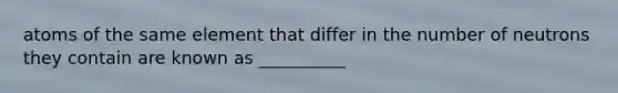atoms of the same element that differ in the number of neutrons they contain are known as __________