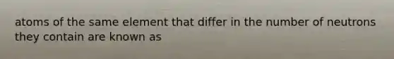 atoms of the same element that differ in the number of neutrons they contain are known as