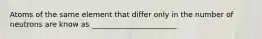 Atoms of the same element that differ only in the number of neutrons are know as _______________________